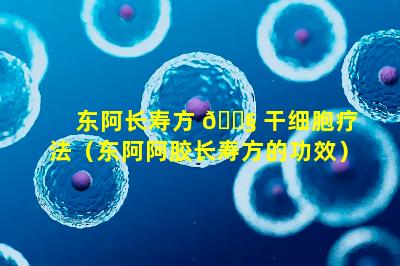 东阿长寿方 🐧 干细胞疗法（东阿阿胶长寿方的功效）